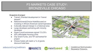 P3 MARKETS CASE STUDY:
BRONZEVILLE CHICAGO
Snapshot of project
● Transit- Oriented development in “transit
dessert”
● National brand(Choice Hotel)focused on
investing in African-American owner/operators
● Culturally relevant design in a historical area
● Large developer partnering with minority
developer
● Hyper-Local businesses signed 13 LOI’s
● 50% Affordable Housing Units
● City Grant Funds, and TIF earmarked for
project
● Choice hotels will match a % of grants
discount hotel fees
 
