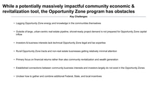 While a potentially massively impactful community economic &
revitalization tool, the Opportunity Zone program has obstacles
• Lagging Opportunity Zone energy and knowledge in the communities themselves
• Outside of large, urban-centric real estate pipeline, shovel-ready project demand is not prepared for Opportunity Zone capital
inflow
• Investors & business interests lack technical Opportunity Zone legal and tax expertise
• Rural Opportunity Zone tracts and non-real estate businesses getting relatively minimal attention
• Primary focus on financial returns rather than also community revitalization and wealth generation
• Established connections between community business interests and investors largely do not exist in the Opportunity Zones
• Unclear how to gather and combine additional Federal, State, and local incentives
Key Challenges
 