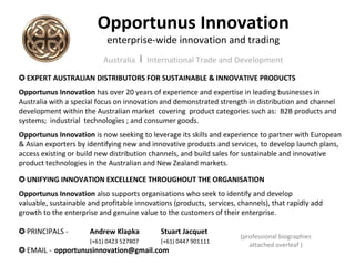 Opportunus Innovation
                            enterprise-wide innovation and trading
                           Australia      I   International Trade and Development

✪ EXPERT AUSTRALIAN DISTRIBUTORS FOR SUSTAINABLE & INNOVATIVE PRODUCTS
Opportunus Innovation has over 20 years of experience and expertise in leading businesses in
Australia with a special focus on innovation and demonstrated strength in distribution and channel
development within the Australian market covering product categories such as: B2B products and
systems; industrial technologies ; and consumer goods.
Opportunus Innovation is now seeking to leverage its skills and experience to partner with European
& Asian exporters by identifying new and innovative products and services, to develop launch plans,
access existing or build new distribution channels, and build sales for sustainable and innovative
product technologies in the Australian and New Zealand markets.

✪ UNIFYING INNOVATION EXCELLENCE THROUGHOUT THE ORGANISATION
Opportunus Innovation also supports organisations who seek to identify and develop
valuable, sustainable and profitable innovations (products, services, channels), that rapidly add
growth to the enterprise and genuine value to the customers of their enterprise.

✪ PRINCIPALS -        Andrew Klapka              Stuart Jacquet
                                                                      (professional biographies
                      (+61) 0423 527807          (+61) 0447 901111
                                                                         attached overleaf )
✪ EMAIL - opportunusinnovation@gmail.com
 