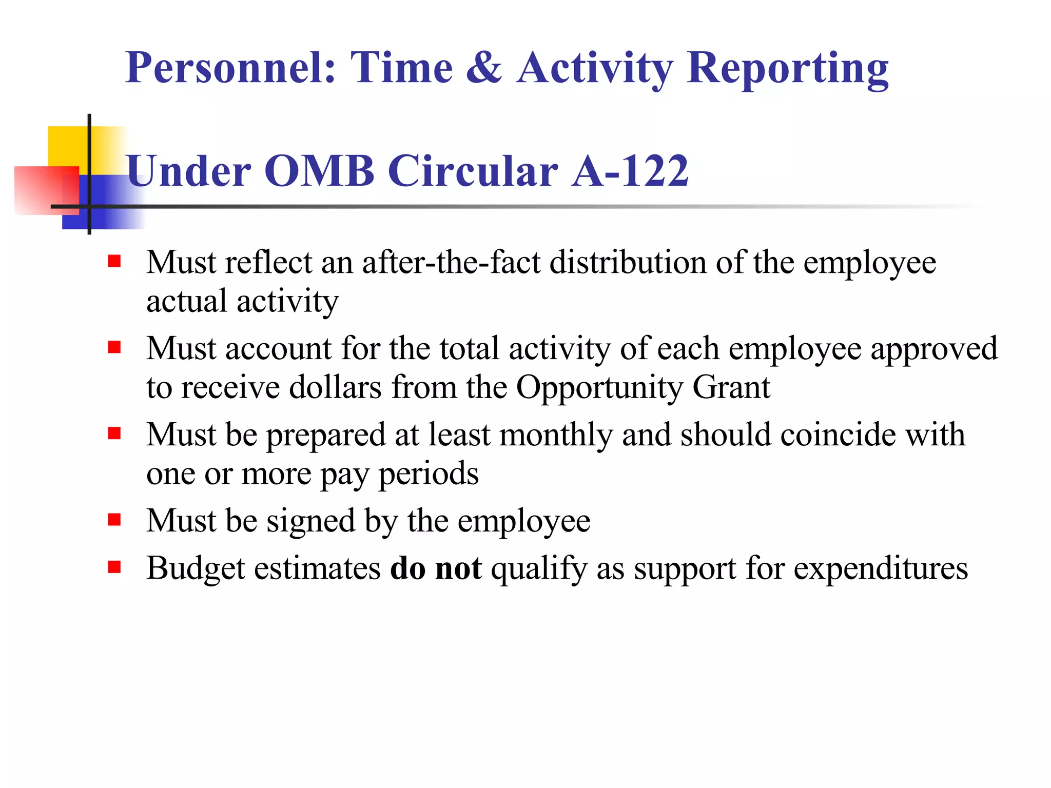 Must reflect an after-the-fact distribution of the employee actual activity Must account for the total activity of each employee approved to receive dollars from the Opportunity Grant Must be prepared at least monthly and should coincide with one or more pay periods Must be signed by the employee Budget estimates  do not  qualify as support for expenditures Personnel: Time & Activity Reporting  Under OMB Circular A-122 