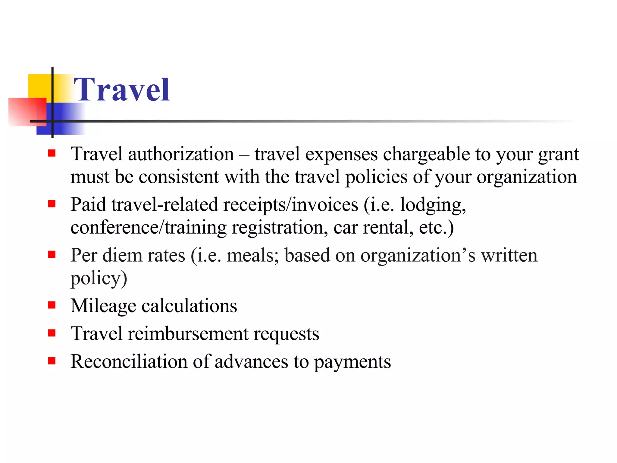 Travel   Travel authorization – travel expenses chargeable to your grant must be consistent with the travel policies of your organization Paid travel-related receipts/invoices (i.e. lodging, conference/training registration, car rental, etc.) Per diem rates (i.e. meals; based on organization’s written policy) Mileage calculations Travel reimbursement requests Reconciliation of advances to payments 