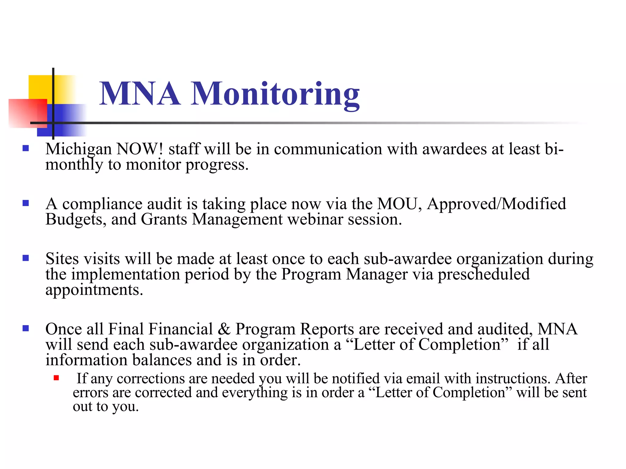 MNA Monitoring   Michigan NOW! staff will be in communication with awardees at least bi-monthly to monitor progress. A compliance audit is taking place now via the MOU, Approved/Modified Budgets, and Grants Management webinar session. Sites visits will be made at least once to each sub-awardee organization during the implementation period by the Program Manager via prescheduled appointments. Once all Final Financial & Program Reports are received and audited, MNA will send each sub-awardee organization a “Letter of Completion”  if all information balances and is in order.  If any corrections are needed you will be notified via email with instructions. After errors are corrected and everything is in order a “Letter of Completion” will be sent out to you.  