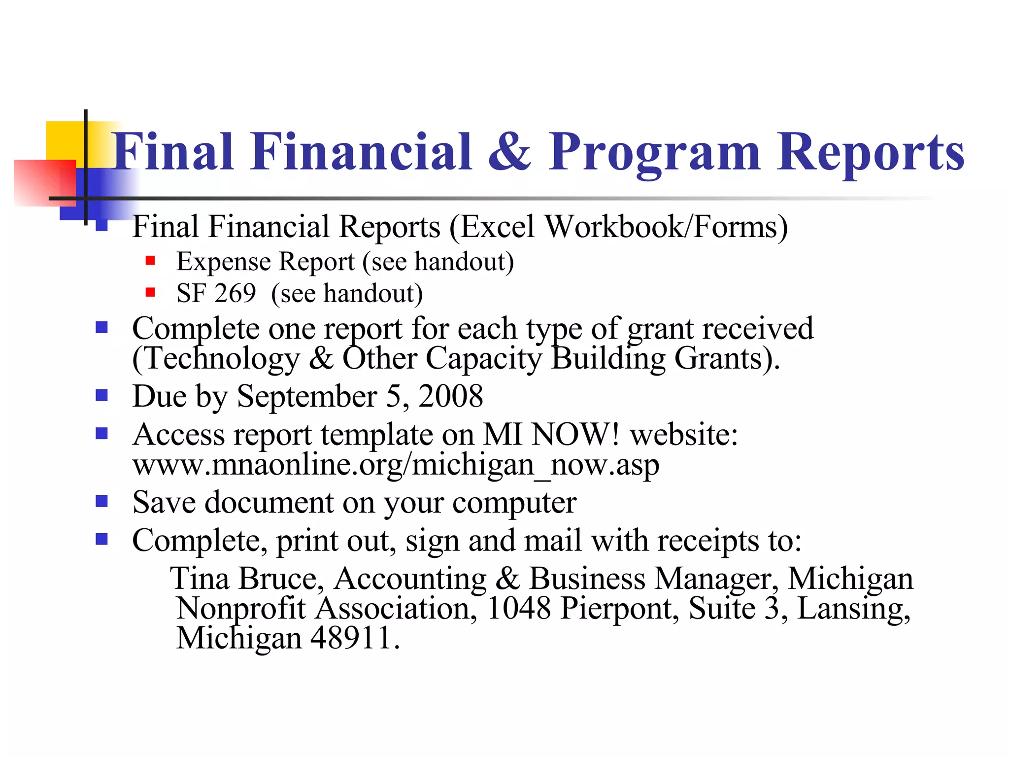 Final Financial & Program Reports Final Financial Reports (Excel Workbook/Forms) Expense Report (see handout) SF 269  (see handout) Complete one report for each type of grant received (Technology & Other Capacity Building Grants). Due by September 5, 2008 Access report template on MI NOW! website: www.mnaonline.org/michigan_now.asp Save document on your computer Complete, print out, sign and mail with receipts to: Tina Bruce, Accounting & Business Manager, Michigan Nonprofit Association, 1048 Pierpont, Suite 3, Lansing, Michigan 48911. 