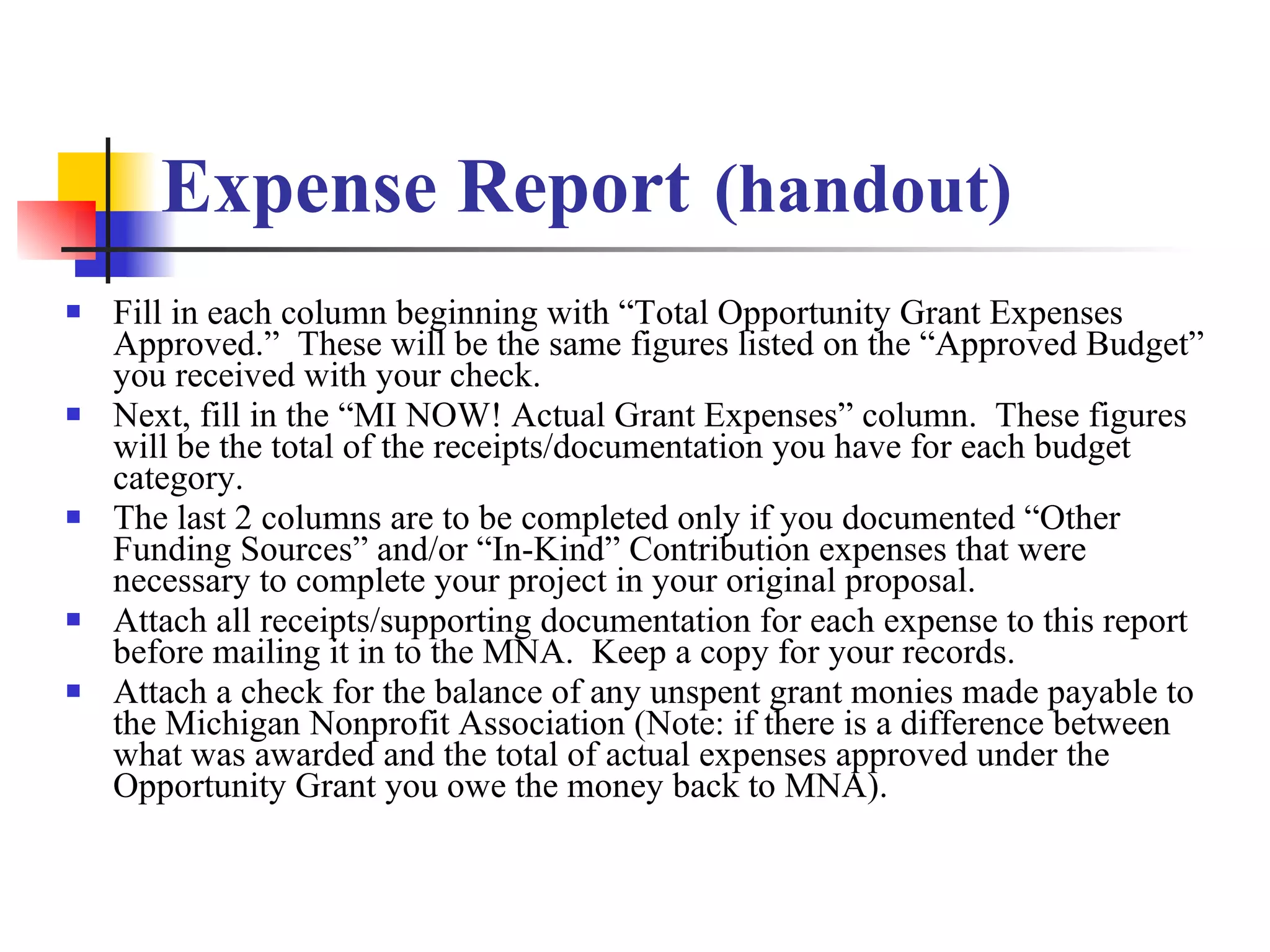 Expense Report   (handout) Fill in each column beginning with “Total Opportunity Grant Expenses Approved.”  These will be the same figures listed on the “Approved Budget” you received with your check. Next, fill in the “MI NOW! Actual Grant Expenses” column.  These figures will be the total of the receipts/documentation you have for each budget category. The last 2 columns are to be completed only if you documented “Other Funding Sources” and/or “In-Kind” Contribution expenses that were necessary to complete your project in your original proposal. Attach all receipts/supporting documentation for each expense to this report before mailing it in to the MNA.  Keep a copy for your records. Attach a check for the balance of any unspent grant monies made payable to the Michigan Nonprofit Association (Note: if there is a difference between what was awarded and the total of actual expenses approved under the Opportunity Grant you owe the money back to MNA). 