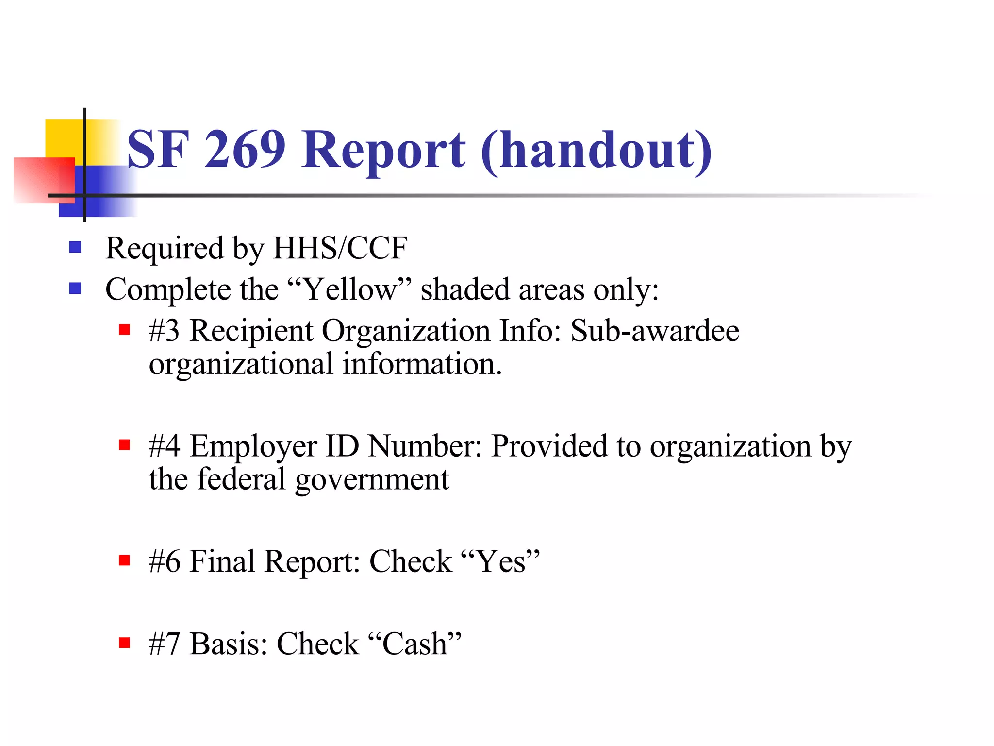 SF 269 Report (handout) Required by HHS/CCF Complete the “Yellow” shaded areas only: #3 Recipient Organization Info: Sub-awardee organizational information. #4 Employer ID Number: Provided to organization by the federal government #6 Final Report: Check “Yes” #7 Basis: Check “Cash” 