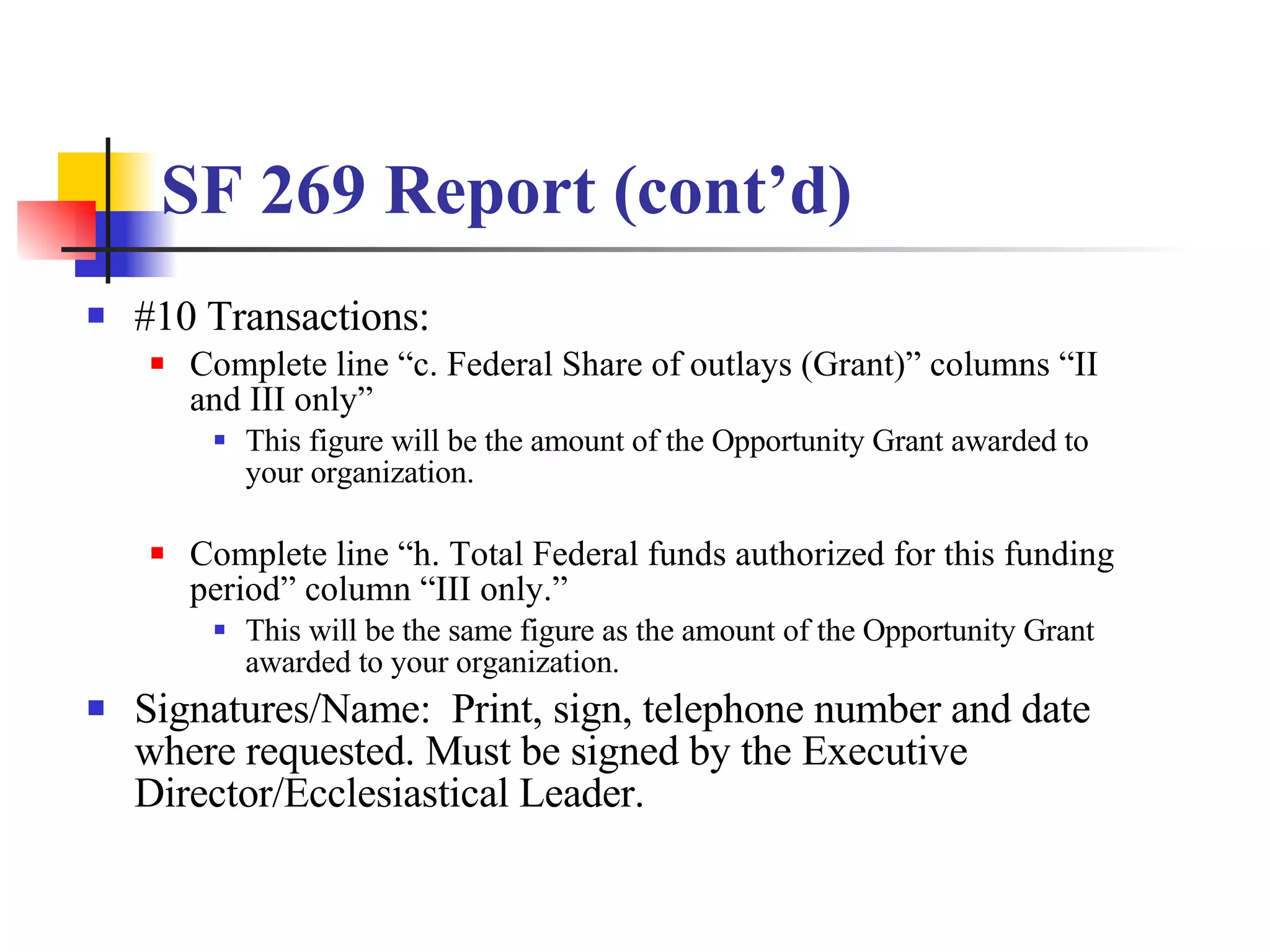 SF 269 Report (cont’d) #10 Transactions: Complete line “c. Federal Share of outlays (Grant)” columns “II and III only”  This figure will be the amount of the Opportunity Grant awarded to your organization. Complete line “h. Total Federal funds authorized for this funding period” column “III only.”  This will be the same figure as the amount of the Opportunity Grant awarded to your organization. Signatures/Name:  Print, sign, telephone number and date where requested. Must be signed by the Executive Director/Ecclesiastical Leader. 