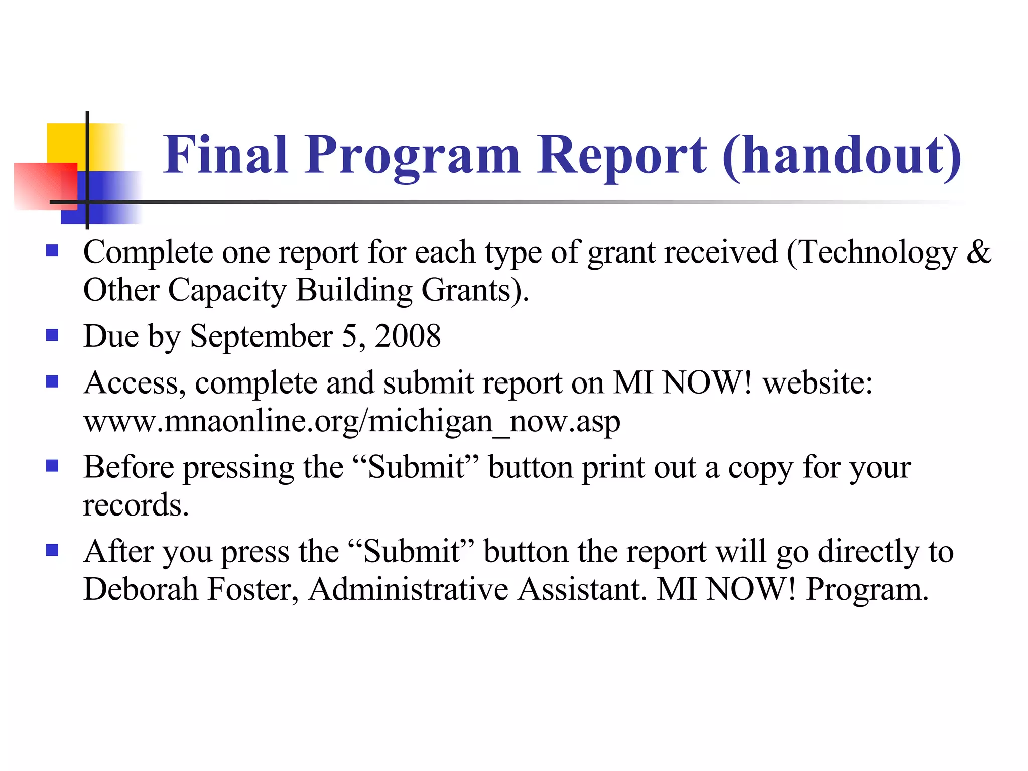 Final Program Report (handout) Complete one report for each type of grant received (Technology & Other Capacity Building Grants). Due by September 5, 2008 Access, complete and submit report on MI NOW! website: www.mnaonline.org/michigan_now.asp Before pressing the “Submit” button print out a copy for your records. After you press the “Submit” button the report will go directly to Deborah Foster, Administrative Assistant. MI NOW! Program. 
