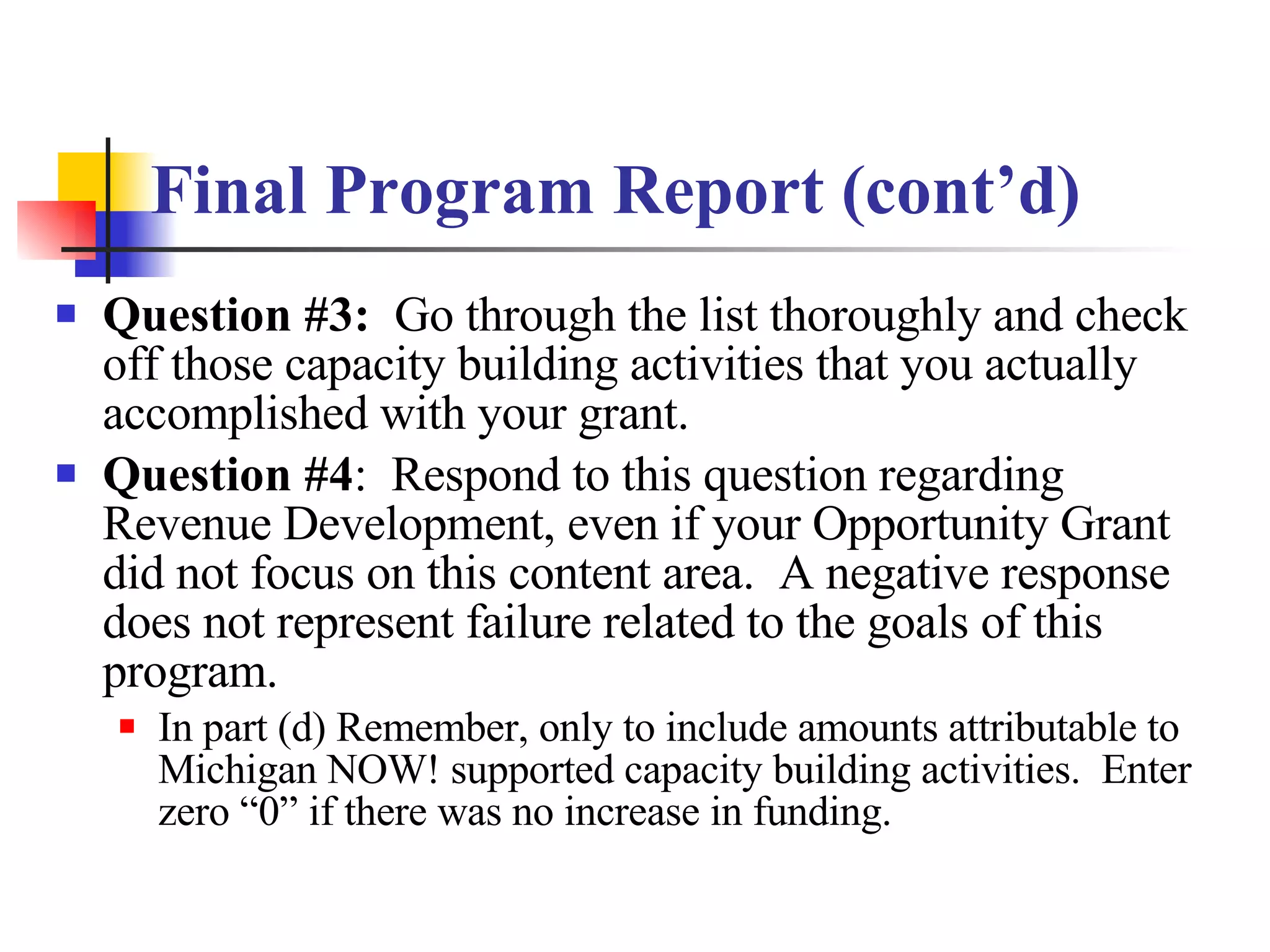 Final Program Report (cont’d) Question #3:   Go through the list thoroughly and check off those capacity building activities that you actually accomplished with your grant. Question #4 :  Respond to this question regarding Revenue Development, even if your Opportunity Grant did not focus on this content area.  A negative response does not represent failure related to the goals of this program. In part (d) Remember, only to include amounts attributable to Michigan NOW! supported capacity building activities.  Enter zero “0” if there was no increase in funding. 