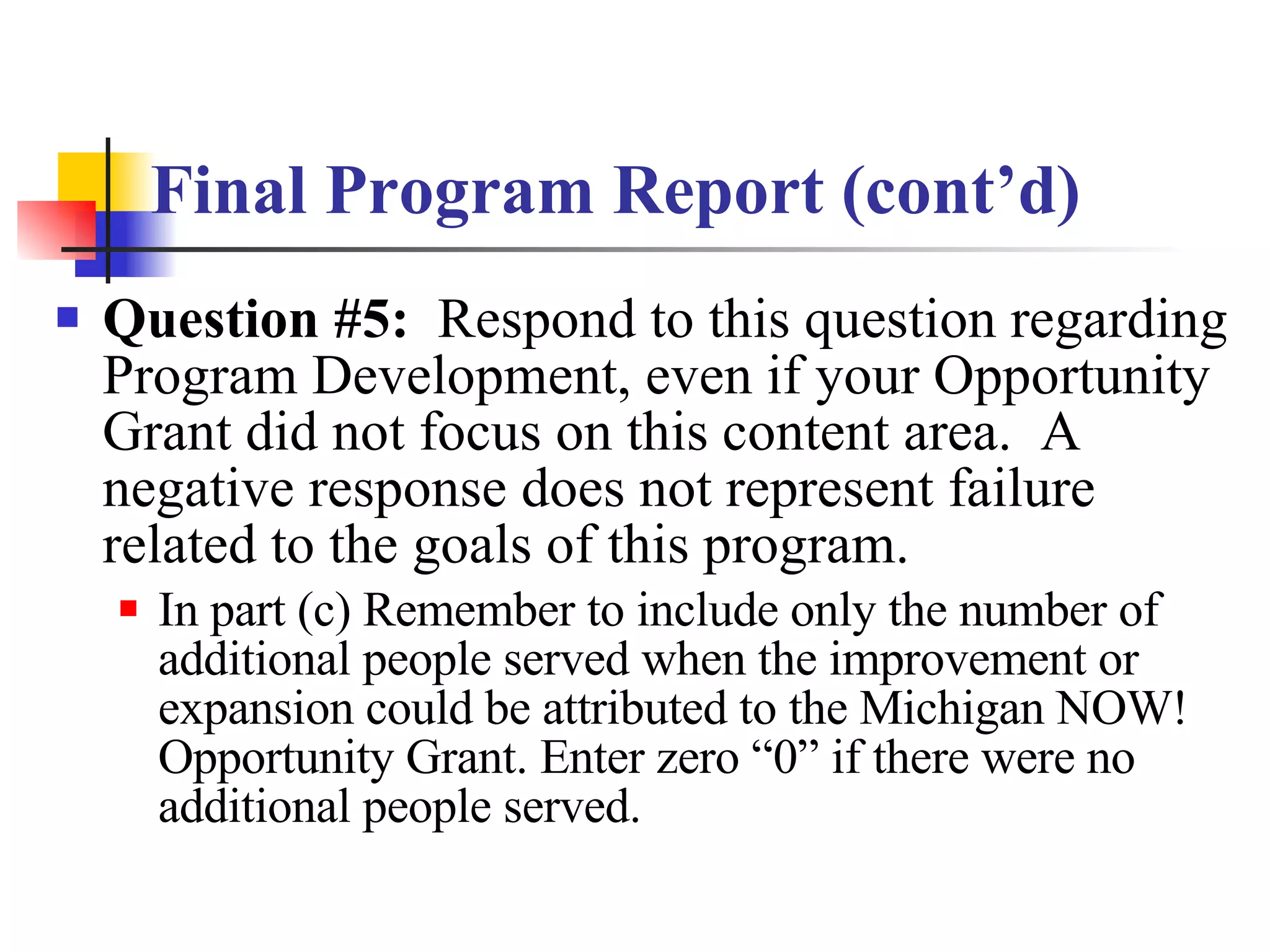 Final Program Report (cont’d) Question #5:   Respond to this question regarding Program Development, even if your Opportunity Grant did not focus on this content area.  A negative response does not represent failure related to the goals of this program. In part (c) Remember to include only the number of additional people served when the improvement or expansion could be attributed to the Michigan NOW! Opportunity Grant. Enter zero “0” if there were no additional people served. 