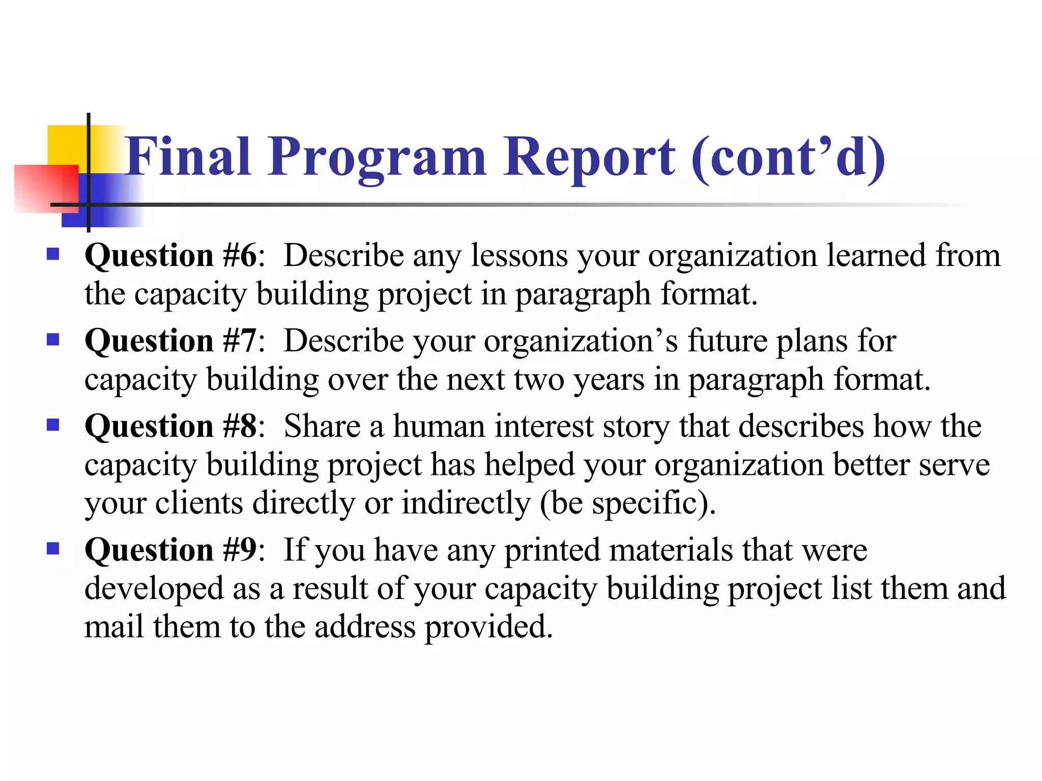 Final Program Report (cont’d) Question #6 :  Describe any lessons your organization learned from the capacity building project in paragraph format. Question #7 :  Describe your organization’s future plans for capacity building over the next two years in paragraph format. Question #8 :  Share a human interest story that describes how the capacity building project has helped your organization better serve your clients directly or indirectly (be specific). Question #9 :  If you have any printed materials that were developed as a result of your capacity building project list them and mail them to the address provided. 