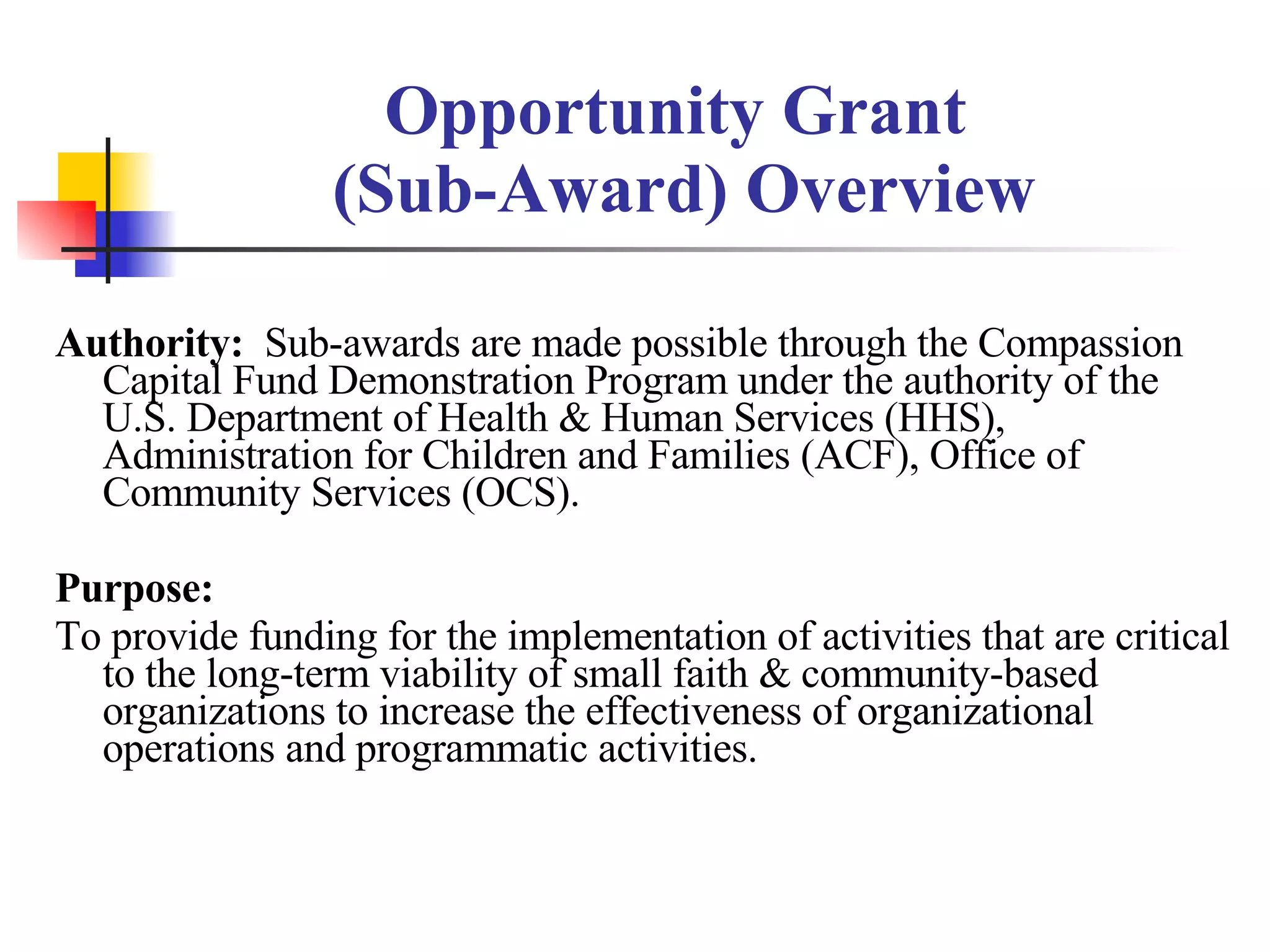 Opportunity Grant  (Sub-Award) Overview Authority:  Sub-awards are made possible through the Compassion Capital Fund Demonstration Program under the authority of the U.S. Department of Health & Human Services (HHS), Administration for Children and Families (ACF), Office of Community Services (OCS). Purpose:  To provide funding for the implementation of activities that are critical to the long-term viability of small faith & community-based organizations to increase the effectiveness of organizational operations and programmatic activities. 