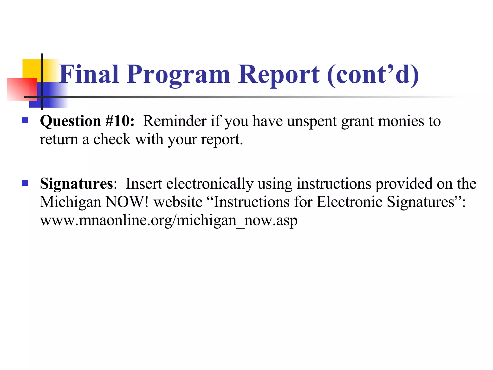 Final Program Report (cont’d) Question #10:   Reminder if you have unspent grant monies to return a check with your report. Signatures :  Insert electronically using instructions provided on the Michigan NOW! website “Instructions for Electronic Signatures”: www.mnaonline.org/michigan_now.asp 