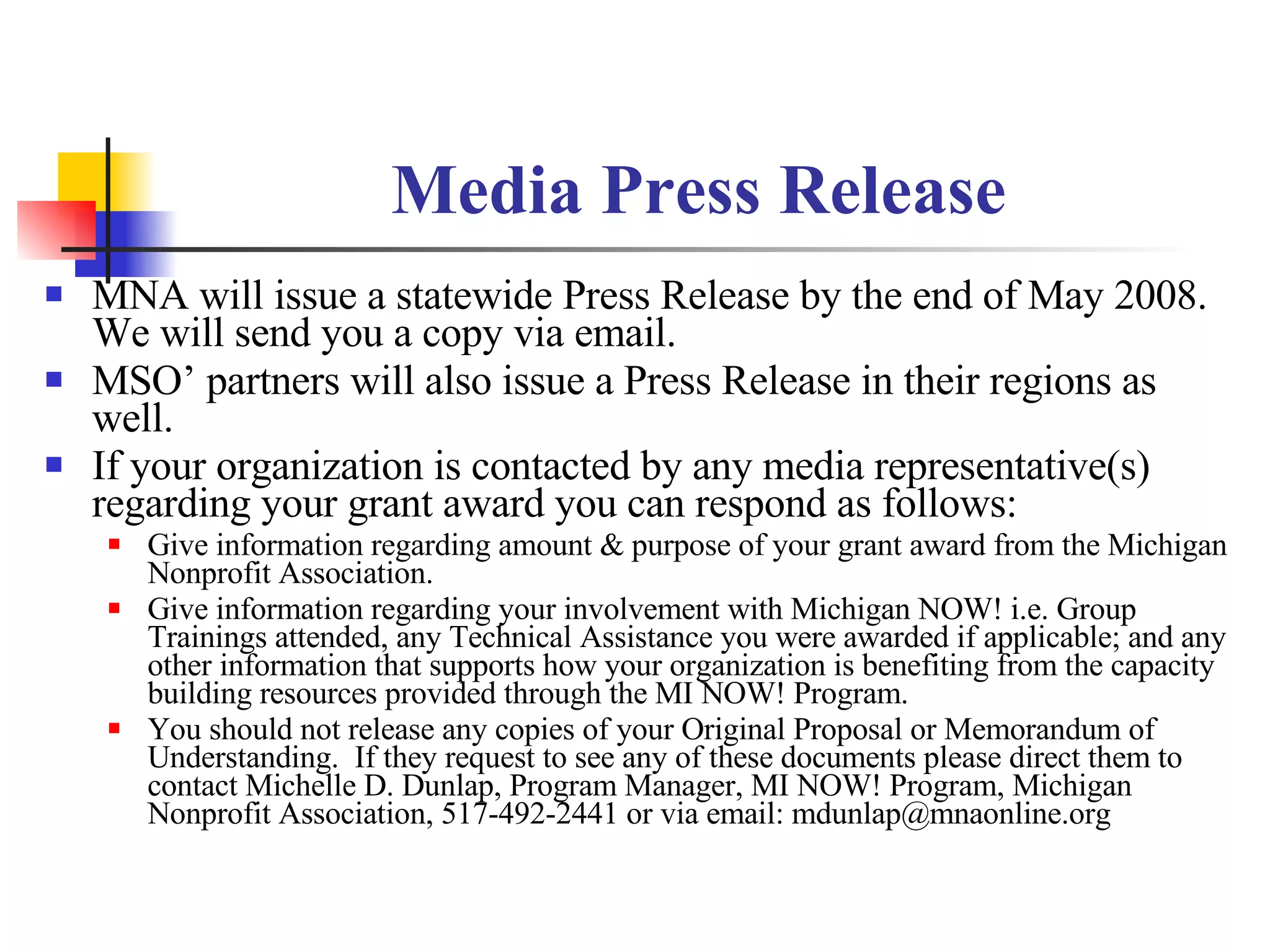 Media Press Release MNA will issue a statewide Press Release by the end of May 2008. We will send you a copy via email. MSO’ partners will also issue a Press Release in their regions as well. If your organization is contacted by any media representative(s) regarding your grant award you can respond as follows: Give information regarding amount & purpose of your grant award from the Michigan Nonprofit Association. Give information regarding your involvement with Michigan NOW! i.e. Group Trainings attended, any Technical Assistance you were awarded if applicable; and any other information that supports how your organization is benefiting from the capacity building resources provided through the MI NOW! Program. You should not release any copies of your Original Proposal or Memorandum of Understanding.  If they request to see any of these documents please direct them to contact Michelle D. Dunlap, Program Manager, MI NOW! Program, Michigan Nonprofit Association, 517-492-2441 or via email: mdunlap@mnaonline.org 