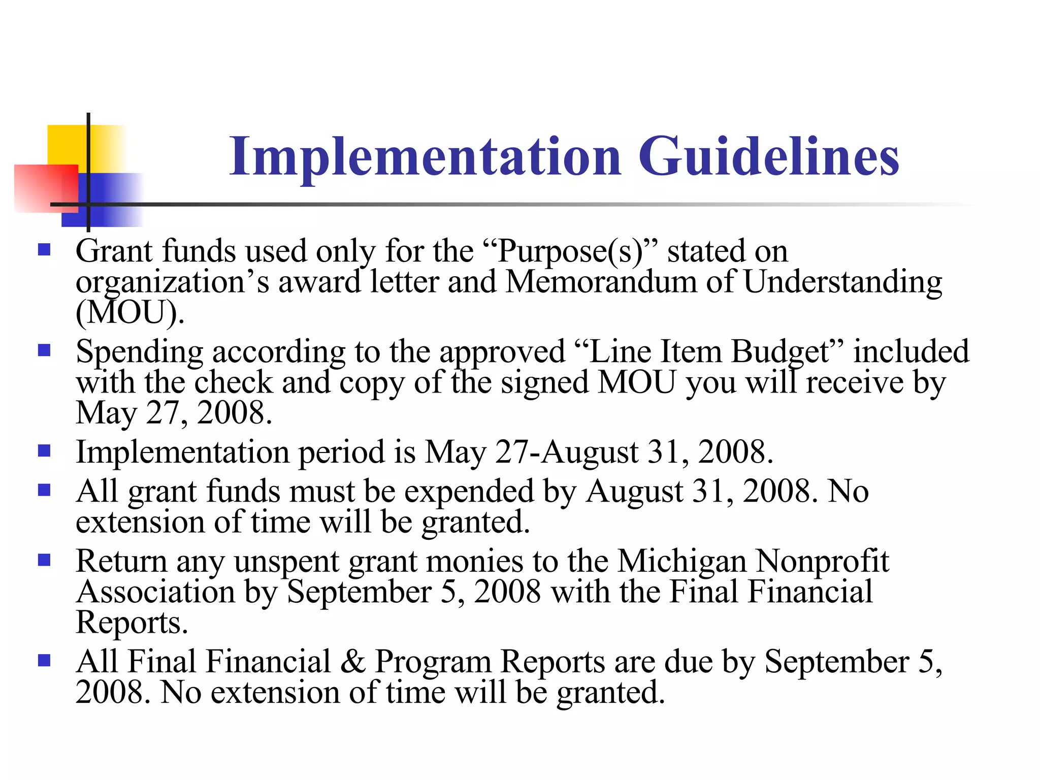 Implementation Guidelines Grant funds used only for the “Purpose(s)” stated on organization’s award letter and Memorandum of Understanding (MOU). Spending according to the approved “Line Item Budget” included with the check and copy of the signed MOU you will receive by May 27, 2008. Implementation period is May 27-August 31, 2008. All grant funds must be expended by August 31, 2008. No extension of time will be granted. Return any unspent grant monies to the Michigan Nonprofit Association by September 5, 2008 with the Final Financial Reports. All Final Financial & Program Reports are due by September 5, 2008. No extension of time will be granted. 