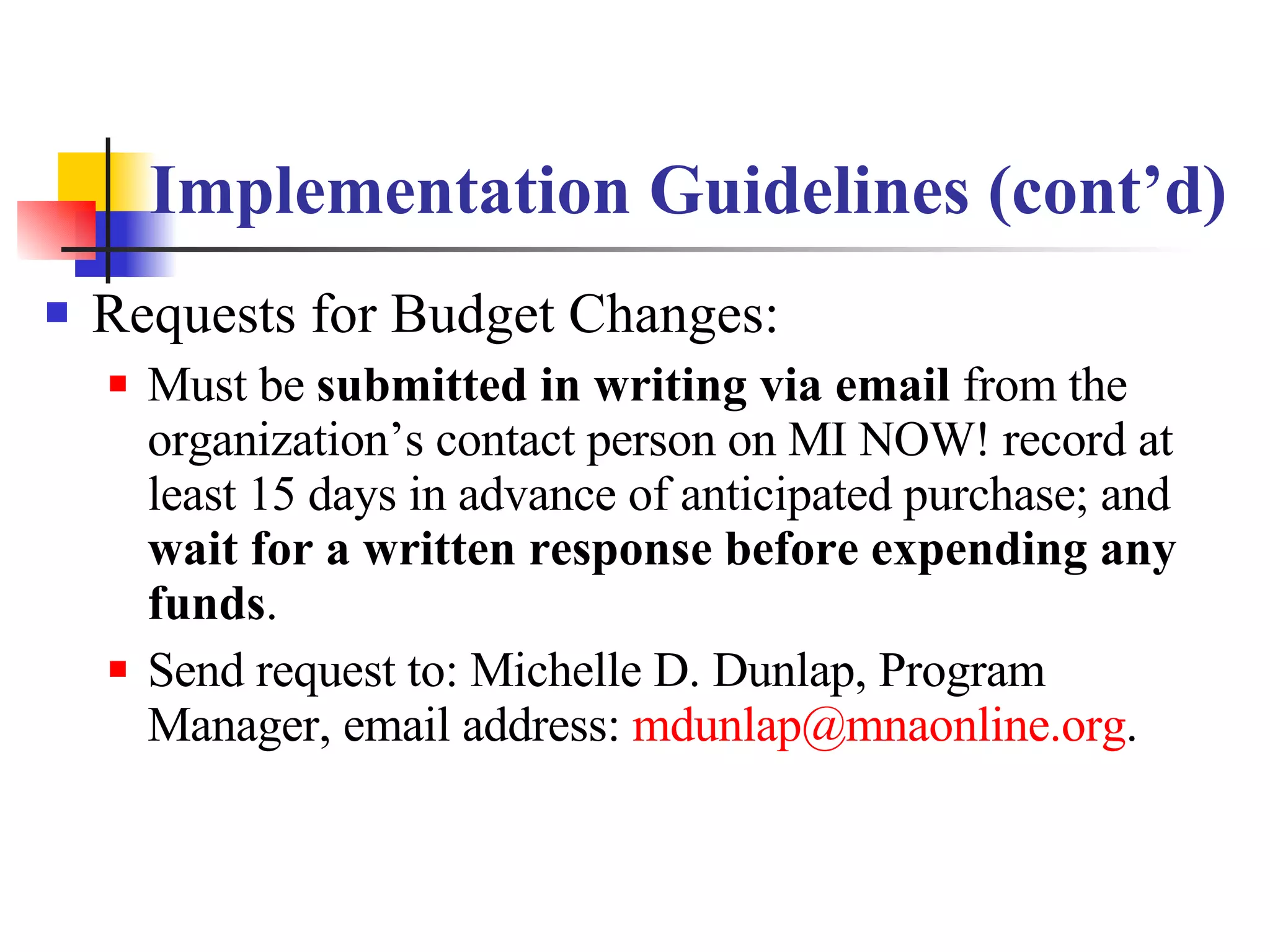 Implementation Guidelines (cont’d) Requests for Budget Changes: Must be  submitted in writing via email  from the organization’s contact person on MI NOW! record at least 15 days in advance of anticipated purchase; and  wait for a written response before expending any funds .  Send request to: Michelle D. Dunlap, Program Manager, email address:  [email_address] . 