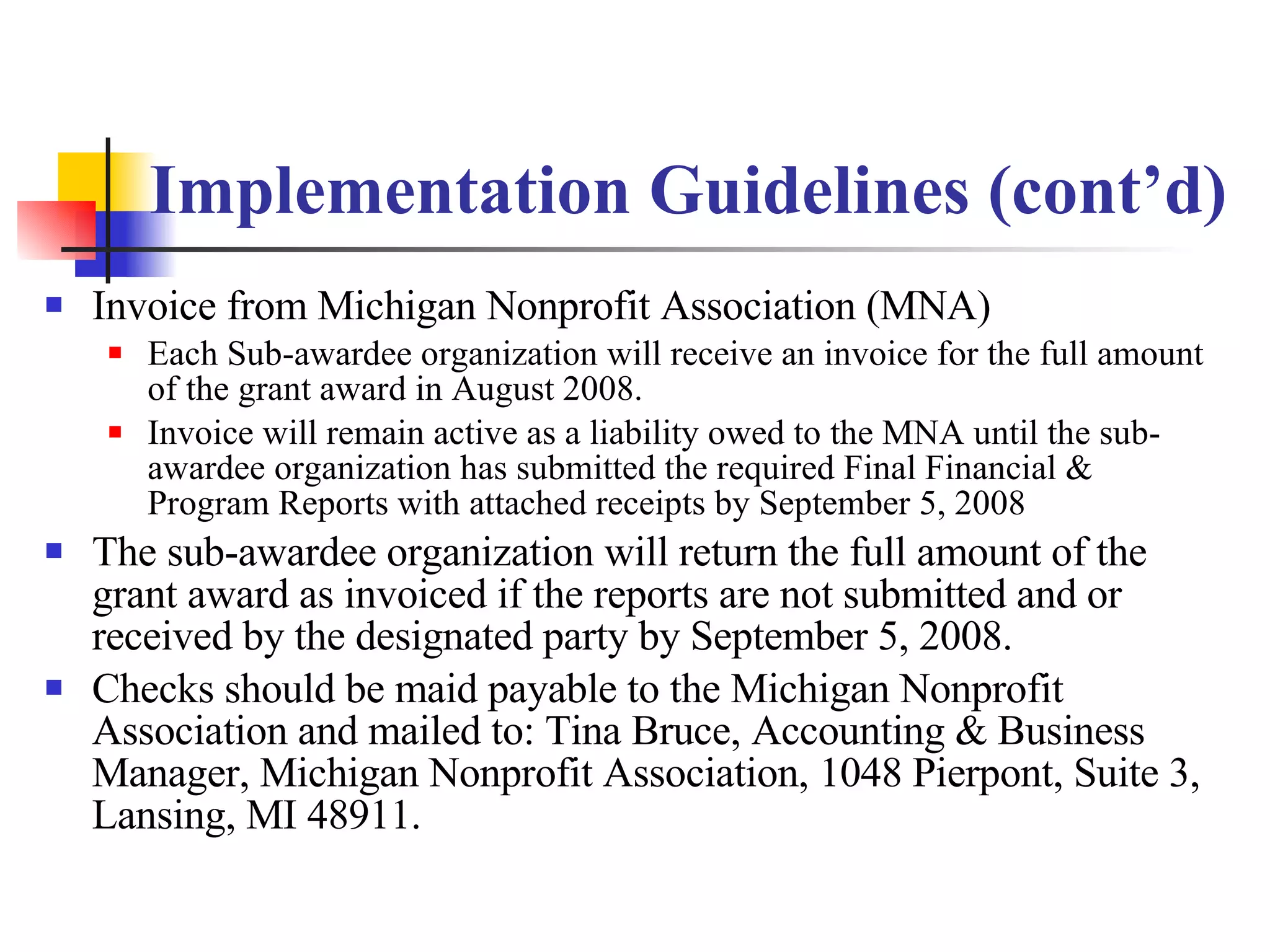 Implementation Guidelines (cont’d) Invoice from Michigan Nonprofit Association (MNA) Each Sub-awardee organization will receive an invoice for the full amount of the grant award in August 2008.  Invoice will remain active as a liability owed to the MNA until the sub-awardee organization has submitted the required Final Financial & Program Reports with attached receipts by September 5, 2008 The sub-awardee organization will return the full amount of the grant award as invoiced if the reports are not submitted and or received by the designated party by September 5, 2008.  Checks should be maid payable to the Michigan Nonprofit Association and mailed to: Tina Bruce, Accounting & Business Manager, Michigan Nonprofit Association, 1048 Pierpont, Suite 3, Lansing, MI 48911. 