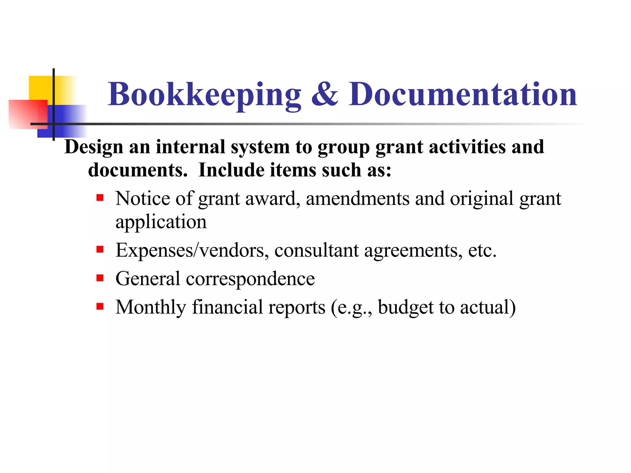 Bookkeeping & Documentation Design an internal system to group grant activities and documents.  Include items such as: Notice of grant award, amendments and original grant application Expenses/vendors, consultant agreements, etc. General correspondence Monthly financial reports (e.g., budget to actual) 