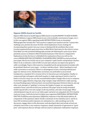 Oppose GMOs based on health.
Oppose GMOs based on health.Oppose GMOs based on health.PROPMT TO KEEP IN MIND:
You will defend or oppose GMOs based on one criteria (health, environment, hunger, etc.).–
In this case against GMOs regarding health.INSTRUCTIONS:Create an Annotated
Bibliography that includes the 7 best quotes to support your position and the 7 quotes that
challenge your position the most. Provide a brief explanation of your strategy for
incorporating these quotes into your essay or dealing with the problems they create
(counterargument).Each quote must have an MLA Work Cited entry for the article it comes
from.Make sure the annotated bibliography includes the following for each of your three
potential sources:1) Citation in MLA Format2) Summary of the Source’s Argument3)
Explanation of why the Source is Reliable4) An explanation of how you will use the
source.ORDER NOW FOR CUSTOMIZED, PLAGIARISM-FREE PAPERSYou must proofread
your paper. But do not strictly rely on your computer’s spell-checker and grammar-checker;
failure to do so indicates a lack of effort on your part and you can expect your grade to
suffer accordingly. Papers with numerous misspelled words and grammatical mistakes will
be penalized. Read over your paper – in silence and then aloud – before handing it in and
make corrections as necessary. Often it is advantageous to have a friend proofread your
paper for obvious errors. Handwritten corrections are preferable to uncorrected
mistakes.Use a standard 10 to 12 point (10 to 12 characters per inch) typeface. Smaller or
compressed type and papers with small margins or single-spacing are hard to read. It is
better to let your essay run over the recommended number of pages than to try to compress
it into fewer pages.Likewise, large type, large margins, large indentations, triple-spacing,
increased leading (space between lines), increased kerning (space between letters), and any
other such attempts at “padding” to increase the length of a paper are unacceptable,
wasteful of trees, and will not fool your professor.The paper must be neatly formatted,
double-spaced with a one-inch margin on the top, bottom, and sides of each page. When
submitting hard copy, be sure to use white paper and print out using dark ink. If it is hard to
read your essay, it will also be hard to follow your argument.ADDITIONAL INSTRUCTIONS
FOR THE CLASSDiscussion Questions (DQ)Initial responses to the DQ should address all
components of the questions asked, include a minimum of one scholarly source, and be at
least 250 words.Successful responses are substantive (i.e., add something new to the
discussion, engage others in the discussion, well-developed idea) and include at least one
scholarly source.One or two sentence responses, simple statements of agreement or “good
post,” and responses that are off-topic will not count as substantive. Substantive responses
 