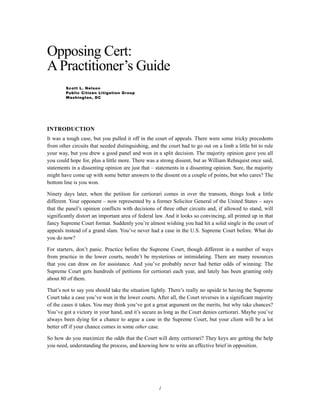 Opposing Cert:
A Practitioner’s Guide
        Scott L. Nelson
        Public Citizen Litigation Group
        Washington, DC




INTRODUCTION
It was a tough case, but you pulled it off in the court of appeals. There were some tricky precedents
from other circuits that needed distinguishing, and the court had to go out on a limb a little bit to rule
your way, but you drew a good panel and won in a split decision. The majority opinion gave you all
you could hope for, plus a little more. There was a strong dissent, but as William Rehnquist once said,
statements in a dissenting opinion are just that – statements in a dissenting opinion. Sure, the majority
might have come up with some better answers to the dissent on a couple of points, but who cares? The
bottom line is you won.

Ninety days later, when the petition for certiorari comes in over the transom, things look a little
different. Your opponent – now represented by a former Solicitor General of the United States – says
that the panel’s opinion conflicts with decisions of three other circuits and, if allowed to stand, will
significantly distort an important area of federal law. And it looks so convincing, all printed up in that
fancy Supreme Court format. Suddenly you’re almost wishing you had hit a solid single in the court of
appeals instead of a grand slam. You’ve never had a case in the U.S. Supreme Court before. What do
you do now?

For starters, don’t panic. Practice before the Supreme Court, though different in a number of ways
from practice in the lower courts, needn’t be mysterious or intimidating. There are many resources
that you can draw on for assistance. And you’ve probably never had better odds of winning: The
Supreme Court gets hundreds of petitions for certiorari each year, and lately has been granting only
about 80 of them.

That’s not to say you should take the situation lightly. There’s really no upside to having the Supreme
Court take a case you’ve won in the lower courts. After all, the Court reverses in a significant majority
of the cases it takes. You may think you’ve got a great argument on the merits, but why take chances?
You’ve got a victory in your hand, and it’s secure as long as the Court denies certiorari. Maybe you’ve
always been dying for a chance to argue a case in the Supreme Court, but your client will be a lot
better off if your chance comes in some other case.

So how do you maximize the odds that the Court will deny certiorari? They keys are getting the help
you need, understanding the process, and knowing how to write an effective brief in opposition.




                                                    1
 