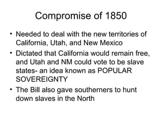 Compromise of 1850
• Needed to deal with the new territories of
  California, Utah, and New Mexico
• Dictated that California would remain free,
  and Utah and NM could vote to be slave
  states- an idea known as POPULAR
  SOVEREIGNTY
• The Bill also gave southerners to hunt
  down slaves in the North
 