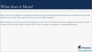Risk aversion is an approach to making investments in safe and stable financial instruments, even though if they provide
limited or low returns. The opposite of risk aversion is “Risk Tolerance”.
Risk tolerance is a term that measures the quantum or the level of risk that an investor is willing to take and bear. A risk-
tolerant investor has the ability to tolerate risks or face uncertain consequences of making investments.
What does it Mean?
 