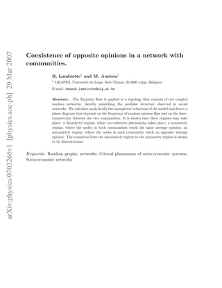 arXiv:physics/0703266v1 [physics.soc-ph] 29 Mar 2007




                                                       Coexistence of opposite opinions in a network with
                                                       communities.
                                                                   R. Lambiotte1 and M. Ausloos1
                                                                   1
                                                                       GRAPES, Universit´ de Li`ge, Sart-Tilman, B-4000 Li`ge, Belgium
                                                                                        e      e                          e
                                                                   E-mail: renaud.lambiotte@ulg.ac.be

                                                                   Abstract. The Majority Rule is applied to a topology that consists of two coupled
                                                                   random networks, thereby mimicking the modular structure observed in social
                                                                   networks. We calculate analytically the asymptotic behaviour of the model and derive a
                                                                   phase diagram that depends on the frequency of random opinion ﬂips and on the inter-
                                                                   connectivity between the two communities. It is shown that three regimes may take
                                                                   place: a disordered regime, where no collective phenomena takes place; a symmetric
                                                                   regime, where the nodes in both communities reach the same average opinion; an
                                                                   asymmetric regime, where the nodes in each community reach an opposite average
                                                                   opinion. The transition from the asymmetric regime to the symmetric regime is shown
                                                                   to be discontinuous.


                                                       Keywords: Random graphs, networks; Critical phenomena of socio-economic systems;
                                                       Socio-economic networks