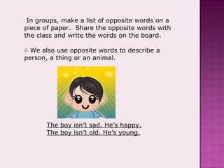In groups, make a list of opposite words on a piece of paper.  Share the opposite words with the class and write the words on the board.  We also use opposite words to describe a person, a thing or an animal. The boy isn’t sad. He’s happy. The boy isn’t old. He’s young. 