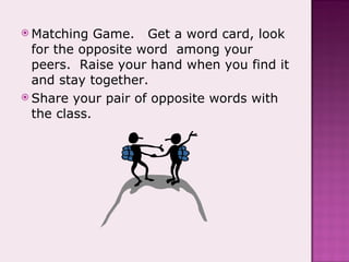 Matching Game.  Get a word card, look for the opposite word  among your peers.  Raise your hand when you find it and stay together. Share your pair of opposite words with the class. 