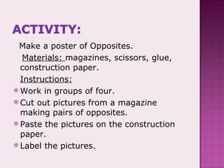 Make a poster of Opposites. Materials:  magazines, scissors, glue, construction paper. Instructions: Work in groups of four. Cut out pictures from a magazine making pairs of opposites. Paste the pictures on the construction paper. Label the pictures. 