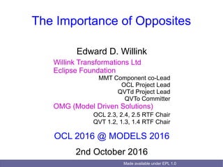 Made available under EPL 1.0
The Importance of Opposites
Edward D. Willink
Willink Transformations Ltd
Eclipse Foundation
MMT Component co-Lead
OCL Project Lead
QVTd Project Lead
QVTo Committer
OMG (Model Driven Solutions)
OCL 2.3, 2.4, 2.5 RTF Chair
QVT 1.2, 1.3, 1.4 RTF Chair
OCL 2016 @ MODELS 2016
2nd October 2016
 