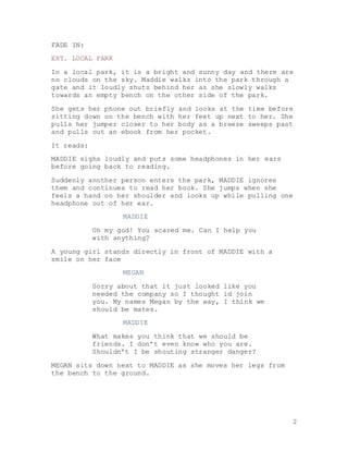 2
FADE IN:
EXT. LOCAL PARK
In a local park, it is a bright and sunny day and there are
no clouds on the sky. Maddie walks into the park through a
gate and it loudly shuts behind her as she slowly walks
towards an empty bench on the other side of the park.
She gets her phone out briefly and looks at the time before
sitting down on the bench with her feet up next to her. She
pulls her jumper closer to her body as a breeze sweeps past
and pulls out an ebook from her pocket.
It reads:
MADDIE sighs loudly and puts some headphones in her ears
before going back to reading.
Suddenly another person enters the park, MADDIE ignores
them and continues to read her book. She jumps when she
feels a hand on her shoulder and looks up while pulling one
headphone out of her ear.
MADDIE
Oh my god! You scared me. Can I help you
with anything?
A young girl stands directly in front of MADDIE with a
smile on her face
MEGAN
Sorry about that it just looked like you
needed the company so I thought id join
you. My names Megan by the way, I think we
should be mates.
MADDIE
What makes you think that we should be
friends. I don’t even know who you are.
Shouldn’t I be shouting stranger danger?
MEGAN sits down next to MADDIE as she moves her legs from
the bench to the ground.
 