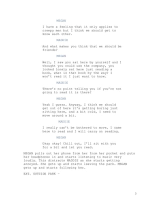 3
MEGAN
I have a feeling that it only applies to
creepy men but I think we should get to
know each other.
MADDIE
And what makes you think that we should be
friends?
MEGAN
Well, I saw you sat here by yourself and I
thought you could use the company, you
looked lonely sat here just reading a
book, what is that book by the way? I
won’t read it I just want to know.
MADDIE
There’s no point telling you if you’re not
going to read it is there?
MEGAN
Yeah I guess. Anyway, I think we should
get out of here it’s getting boring just
sitting here, and a bit cold, I need to
move around a bit.
MADDIE
I really can’t be bothered to move, I came
here to read and I will carry on reading.
MEGAN
Okay okay! Chill out, I’ll sit with you
for a bit and let you read.
MEGAN pulls out her phone from her from her pocket and puts
her headphones in and starts listening to music very
loudly. This distracts MADDIE as she starts getting
annoyed. She gets up and starts leaving the park. MEGAN
gets up and starts following her.
EXT. OUTSIDE PARK –
 