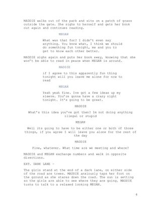 4
MADDIE walks out of the park and sits on a patch of grass
outside the gate. She sighs to herself and gets her book
out again and continues reading.
MEGAN
What was that for? I didn’t even say
anything. You know what, I think we should
do something fun tonight, me and you to
get to know each other better.
MADDIE sighs again and puts her book away, knowing that she
won’t be able to read in peace when MEGAN is around.
MADDIE
if I agree to this apparently fun thing
tonight will you leave me alone for now to
read
MEGAN
Yeah yeah fine. Ive got a few ideas up my
sleeve. You’re gonna have a crazy night
tonight. It’s going to be great.
MADDIE
What’s this idea you’ve got then? Im not doing anything
illegal or stupid
MEGAN
Well its going to have to be either one or both of those
things, if you agree I will leave you alone for the rest of
the day
MADDIE
Fine, whatever. What time are we meeting and where?
MADDIE and MEGAN exchange numbers and walk in opposite
directions.
EXT. DARK LANE –
The girls stand at the end of a dark lane, on either side
of the road are trees. MADDIE anxiously taps her foot on
the ground as she stares down the road. The sun is setting
so the girls are able to see where they are going. MADDIE
turns to talk to a relaxed looking MEGAN.
 