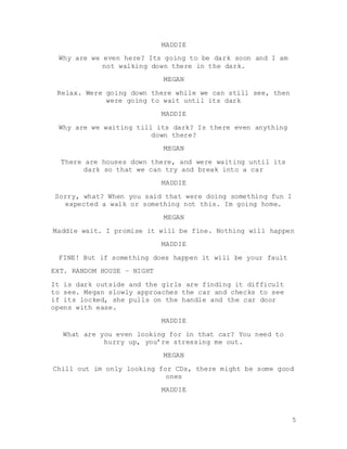 5
MADDIE
Why are we even here? Its going to be dark soon and I am
not walking down there in the dark.
MEGAN
Relax. Were going down there while we can still see, then
were going to wait until its dark
MADDIE
Why are we waiting till its dark? Is there even anything
down there?
MEGAN
There are houses down there, and were waiting until its
dark so that we can try and break into a car
MADDIE
Sorry, what? When you said that were doing something fun I
expected a walk or something not this. Im going home.
MEGAN
Maddie wait. I promise it will be fine. Nothing will happen
MADDIE
FINE! But if something does happen it will be your fault
EXT. RANDOM HOUSE – NIGHT
It is dark outside and the girls are finding it difficult
to see. Megan slowly approaches the car and checks to see
if its locked, she pulls on the handle and the car door
opens with ease.
MADDIE
What are you even looking for in that car? You need to
hurry up, you’re stressing me out.
MEGAN
Chill out im only looking for CDs, there might be some good
ones
MADDIE
 