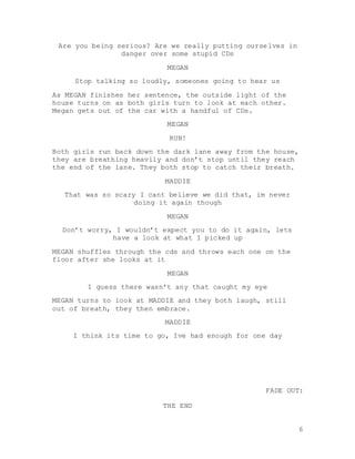 6
Are you being serious? Are we really putting ourselves in
danger over some stupid CDs
MEGAN
Stop talking so loudly, someones going to hear us
As MEGAN finishes her sentence, the outside light of the
house turns on as both girls turn to look at each other.
Megan gets out of the car with a handful of CDs.
MEGAN
RUN!
Both girls run back down the dark lane away from the house,
they are breathing heavily and don’t stop until they reach
the end of the lane. They both stop to catch their breath.
MADDIE
That was so scary I cant believe we did that, im never
doing it again though
MEGAN
Don’t worry, I wouldn’t expect you to do it again, lets
have a look at what I picked up
MEGAN shuffles through the cds and throws each one on the
floor after she looks at it
MEGAN
I guess there wasn’t any that caught my eye
MEGAN turns to look at MADDIE and they both laugh, still
out of breath, they then embrace.
MADDIE
I think its time to go, Ive had enough for one day
FADE OUT:
THE END
 