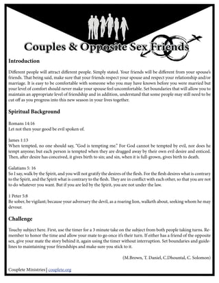 Couples & Opposite Sex Friends
Introduction
Di erent people will attract di erent people. Simply stated. Your friends will be di erent from your spouse’s
friends. at being said, make sure that your friends respect your spouse and respect your relationship and/or
marriage. It is easy to be comfortable with someone who you may have known before you were married but
your level of comfort should never make your spouse feel uncomfortable. Set boundaries that will allow you to
maintain an appropriate level of friendship and in addition, understand that some people may still need to be
cut o as you progress into this new season in your lives together.

Spiritual Background
esiastes 9:10
Romans 14:16
Let not then your good be evil spoken of.

James 1:13
When tempted, no one should say, “God is tempting me.” For God cannot be tempted by evil, nor does he
tempt anyone; but each person is tempted when they are dragged away by their own evil desire and enticed.
  en, a er desire has conceived, it gives birth to sin; and sin, when it is full-grown, gives birth to death.

Galatians 5: 16
So I say, walk by the Spirit, and you will not gratify the desires of the esh. For the esh desires what is contrary
to the Spirit, and the Spirit what is contrary to the esh. ey are in con ict with each other, so that you are not
to do whatever you want. But if you are led by the Spirit, you are not under the law.

1 Peter 5:8
Be sober, be vigilant; because your adversary the devil, as a roaring lion, walketh about, seeking whom he may
devour.

Challenge
Touchy subject here. First, use the timer for a 3 minute take on the subject from both people taking turns. Re-
member to honor the time and allow your mate to go once it’s their turn. If either has a friend of the opposite
sex, give your mate the story behind it, again using the timer without interruption. Set boundaries and guide-
lines to maintaining your friendships and make sure you stick to it.

                                                                (M.Brown, T. Daniel, C.Dhountal, C. Solomon)

Couplete Ministries couplete.org
 