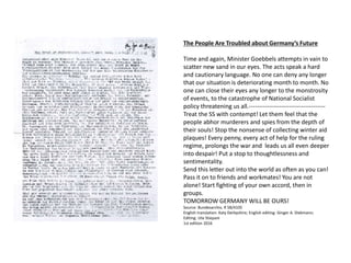 The People Are Troubled about Germany’s Future
Time and again, Minister Goebbels attempts in vain to
scatter new sand in our eyes. The acts speak a hard
and cautionary language. No one can deny any longer
that our situation is deteriorating month to month. No
one can close their eyes any longer to the monstrosity
of events, to the catastrophe of National Socialist
policy threatening us all.--------------------------------------
Treat the SS with contempt! Let them feel that the
people abhor murderers and spies from the depth of
their souls! Stop the nonsense of collecting winter aid
plaques! Every penny, every act of help for the ruling
regime, prolongs the war and leads us all even deeper
into despair! Put a stop to thoughtlessness and
sentimentality.
Send this letter out into the world as often as you can!
Pass it on to friends and workmates! You are not
alone! Start fighting of your own accord, then in
groups.
TOMORROW GERMANY WILL BE OURS!
Source: Bundesarchiv, R 58/4105
English translation: Katy Derbyshire; English editing: Ginger A. Diekmann;
Editing: Ute Stiepani
1st edition 2016
 