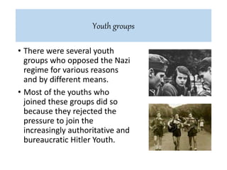 • There were several youth
groups who opposed the Nazi
regime for various reasons
and by different means.
• Most of the youths who
joined these groups did so
because they rejected the
pressure to join the
increasingly authoritative and
bureaucratic Hitler Youth.
Youth groups
 