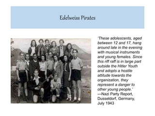 ‘These adolescents, aged
between 12 and 17, hang
around late in the evening
with musical instruments
and young females. Since
this riff raff is in large part
outside the Hitler Youth
and adopts a hostile
attitude towards the
organization, they
represent a danger to
other young people.’
—Nazi Party Report,
Dusseldorf, Germany,
July 1943
Edelweiss Pirates
 