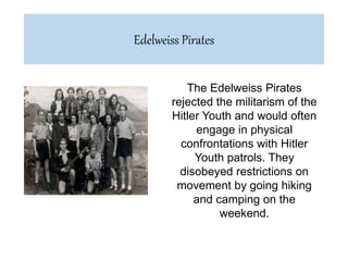 The Edelweiss Pirates
rejected the militarism of the
Hitler Youth and would often
engage in physical
confrontations with Hitler
Youth patrols. They
disobeyed restrictions on
movement by going hiking
and camping on the
weekend.
Edelweiss Pirates
 