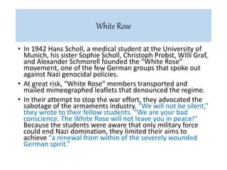 • In 1942 Hans Scholl, a medical student at the University of
Munich, his sister Sophie Scholl, Christoph Probst, Willi Graf,
and Alexander Schmorell founded the “White Rose”
movement, one of the few German groups that spoke out
against Nazi genocidal policies.
• At great risk, “White Rose” members transported and
mailed mimeographed leaflets that denounced the regime.
• In their attempt to stop the war effort, they advocated the
sabotage of the armaments industry. “We will not be silent,”
they wrote to their fellow students. “We are your bad
conscience. The White Rose will not leave you in peace!"
Because the students were aware that only military force
could end Nazi domination, they limited their aims to
achieve “a renewal from within of the severely wounded
German spirit.”
White Rose
 