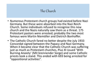 • Numerous Protestant church groups had existed before Nazi
Germany. But these were absorbed into the Nazi Reich
Church. Some individuals refused to recognise this new
church and the Nazis naturally saw them as a threat. 175
Protestant pastors were arrested; probably the two most
famous were Martin Niemöller and Dietrich Bonhoffer.
• The Catholic Church fared no better despite the July 1933
Concordat signed between the Papacy and Nazi Germany.
When it became clear that the Catholic Church was suffering
just as much as Protestant churches, Pius XI issued ‘With
Burning Anxiety’ (Mit brennender Sorge) and some Catholic
priests took a stand. This ended with 693 being arrested for
“oppositional activities”.
The Church
 