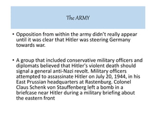 • Opposition from within the army didn’t really appear
until it was clear that Hitler was steering Germany
towards war.
• A group that included conservative military officers and
diplomats believed that Hitler's violent death should
signal a general anti-Nazi revolt. Military officers
attempted to assassinate Hitler on July 20, 1944, in his
East Prussian headquarters at Rastenburg. Colonel
Claus Schenk von Stauffenberg left a bomb in a
briefcase near Hitler during a military briefing about
the eastern front
The ARMY
 