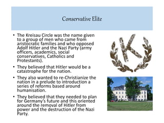 • The Kreisau Circle was the name given
to a group of men who came from
aristocratic families and who opposed
Adolf Hitler and the Nazi Party (army
officers, academics, social
conservatives, Catholics and
Protestants).
• They believed that Hitler would be a
catastrophe for the nation.
• They also wanted to re-Christianize the
nation in a prelude to introduction a
series of reforms based around
humanisation.
• They believed that they needed to plan
for Germany’s future and this oriented
around the removal of Hitler from
power and the destruction of the Nazi
Party.
Conservative Elite
 