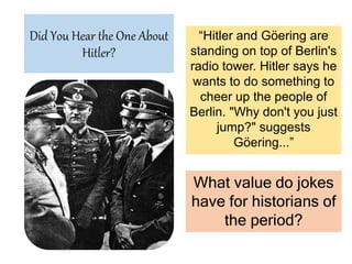 Did You Hear the One About
Hitler?
“Hitler and Göering are
standing on top of Berlin's
radio tower. Hitler says he
wants to do something to
cheer up the people of
Berlin. "Why don't you just
jump?" suggests
Göering...”
What value do jokes
have for historians of
the period?
 