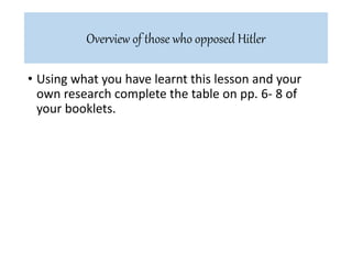 • Using what you have learnt this lesson and your
own research complete the table on pp. 6- 8 of
your booklets.
Overview of those who opposed Hitler
 