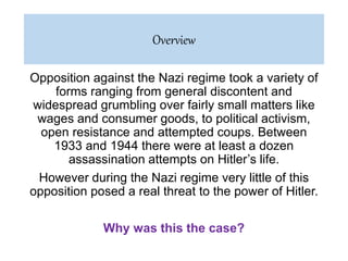 Opposition against the Nazi regime took a variety of
forms ranging from general discontent and
widespread grumbling over fairly small matters like
wages and consumer goods, to political activism,
open resistance and attempted coups. Between
1933 and 1944 there were at least a dozen
assassination attempts on Hitler’s life.
However during the Nazi regime very little of this
opposition posed a real threat to the power of Hitler.
Why was this the case?
Overview
 