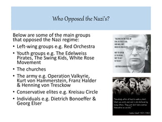 Below are some of the main groups
that opposed the Nazi regime:
• Left-wing groups e.g. Red Orchestra
• Youth groups e.g. The Edelweiss
Pirates, The Swing Kids, White Rose
Movement
• The churches
• The army e.g. Operation Valkyrie,
Kurt von Hammerstein, Franz Halder
& Henning von Tresckow
• Conservative elites e.g. Kreisau Circle
• Individuals e.g. Dietrich Bonoeffer &
Georg Elser
Who Opposed the Nazi’s?
 