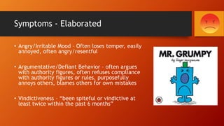 Symptoms - Elaborated
• Angry/Irritable Mood – Often loses temper, easily
annoyed, often angry/resentful
• Argumentative/Defiant Behavior – often argues
with authority figures, often refuses compliance
with authority figures or rules, purposefully
annoys others, blames others for own mistakes
• Vindictiveness – “been spiteful or vindictive at
least twice within the past 6 months”
 