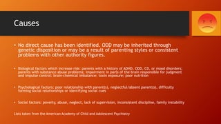 Causes
• No direct cause has been identified. ODD may be inherited through
genetic disposition or may be a result of parenting styles or consistent
problems with other authority figures.
• Biological factors which increase risk: parents with a history of ADHD, ODD, CD, or mood disorders;
parents with substance abuse problems; impairment in parts of the brain responsible for judgment
and impulse control; brain-chemical imbalance; toxin exposure; poor nutrition
• Psychological factors: poor relationship with parent(s), neglectful/absent parent(s), difficulty
forming social relationships or identifying social cues
• Social factors: poverty, abuse, neglect, lack of supervision, inconsistent discipline, family instability
Lists taken from the American Academy of Child and Adolescent Psychiatry
 